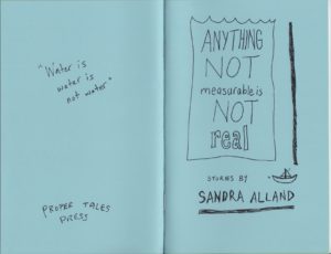 A picture of the cover of Anything Not Measurable Is Not Real by Sandra Alland. Baby blue and hand-drawn, the cover is spread open to show the back and front. On the left is the back cover, with the hand-written quote "Water is water is not water" and the name PROPER TALES PRESS. On the right: the title is contained in a line drawing of a glass or tank or water. Below it are the words "Stories by Sandra Alland", with a small sailboat in motion drawn next to the author's name. Cover by Stuart Ross.