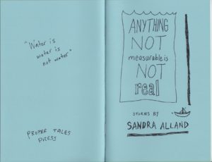 A picture of the cover of Anything Not Measurable Is Not Real by Sandra Alland. Baby blue and hand-drawn, the cover is spread open to show the back and front. On the left is the back cover, with the hand-written quote "Water is water is not water" and the name PROPER TALES PRESS. On the right: the title is contained in a line drawing of a glass or tank or water. Below it are the words "Stories by Sandra Alland", with a small sailboat in motion drawn next to the author's name. Cover by Stuart Ross.