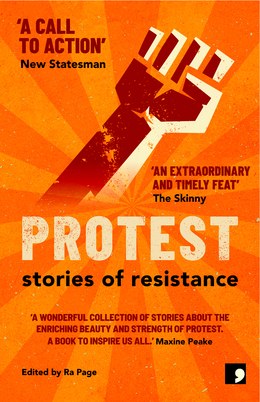 The cover of the anthology Protest: Stories of Resistance; edited by Ra Page. The cover is in an orange sunburst pattern with a stylised raised fist in the middle. Review quotes are displayed: ‘A call to action’ from the New Statesman; ‘An extraordinary and timely feat’ from The Skinny; ‘A wonderful collection of stories about the enriching beauty and strength of protest. A book to inspire us all’ from Maxine Peaks.