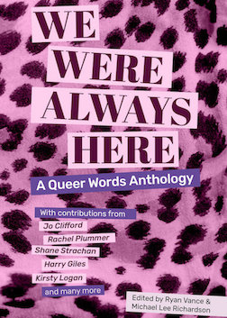 The cover of We Were Always Here: A Queer Words Anthology; edited by Ryan Vance and Michael Lee Richardson, with contributions from: Jo Clifford, Rachel Plummer, Shane Strachan, Harry Giles, Kirsty Logan, and many more. The title, authors and editors appear with boxer around them as if pasted on a zine, with a background in pink leopardprint.