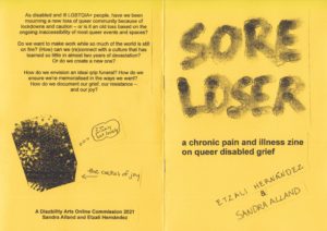 Sore Loser is made from four pieces of A4 paper folded in half. It has a bright yellow piece of A4 card for the cover, and is stapled together. San dipped their finger into black ink to write the title of the zine in all caps. The ink has set with various tones, darker where their finger first made contact when I replenished the ink. Underneath the title we pasted the subtitle, "a chronic pain and illness zine on queer disabled grief", printed in Arial 22-point font. Beneath that are our names, hand-written by both of us in all caps, and pasted diagonally upwards to the right. The back cover has text that is replicated in the description of the zine.