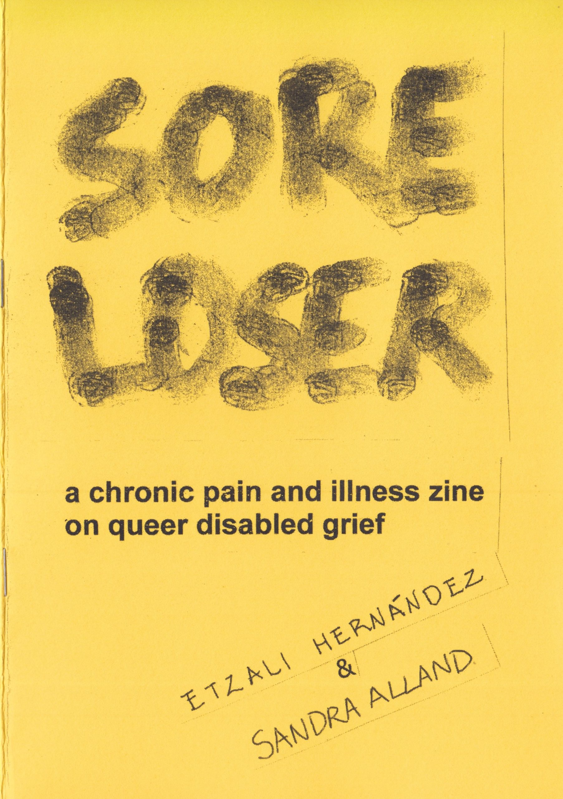 Sore Loser is made from four pieces of A4 paper folded in half. It has a bright yellow piece of A4 card for the cover, and is stapled together. San dipped their finger into black ink to write the title of the zine in all caps. The ink has set with various tones, darker where their finger first made contact. Underneath the title San and Etzali pasted the subtitle, "a chronic pain and illness zine on queer disabled grief", printed in Arial 22-point font. Beneath that are San and Etzali's names, hand-written in all caps, and pasted diagonally upwards to the right.